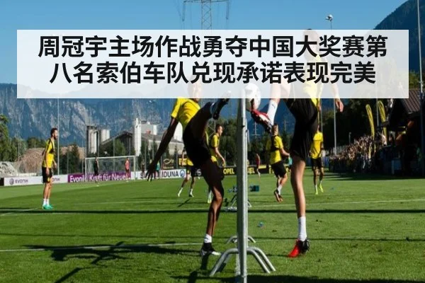周冠宇主场作战勇夺中国大奖赛第八名索伯车队兑现承诺表现完美